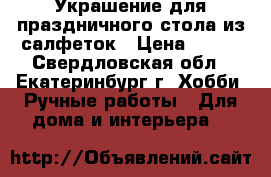 Украшение для праздничного стола из салфеток › Цена ­ 500 - Свердловская обл., Екатеринбург г. Хобби. Ручные работы » Для дома и интерьера   